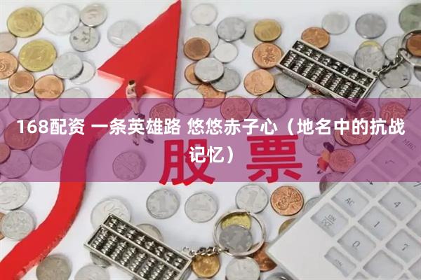 168配资 一条英雄路 悠悠赤子心（地名中的抗战记忆）
