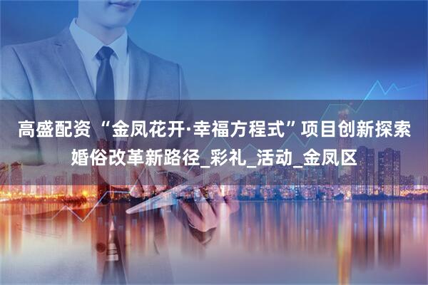 高盛配资 “金凤花开·幸福方程式”项目创新探索婚俗改革新路径_彩礼_活动_金凤区