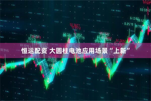 恒运配资 大圆柱电池应用场景“上新”