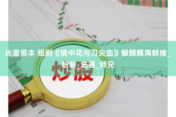 长富资本 短剧《镜中花与刀尖血》鱝鱞鰈海鲜飨_盼盼_法器_师兄