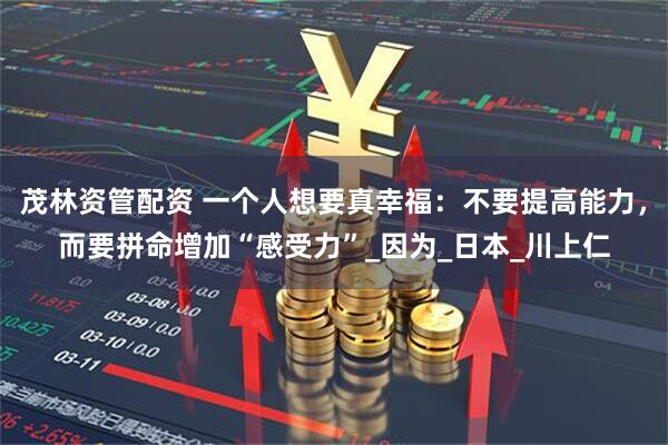 茂林资管配资 一个人想要真幸福：不要提高能力，而要拼命增加“感受力”_因为_日本_川上仁