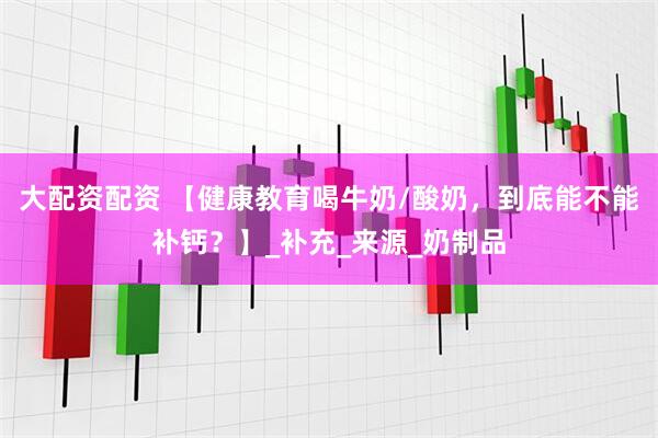 大配资配资 【健康教育喝牛奶/酸奶，到底能不能补钙？】_补充_来源_奶制品