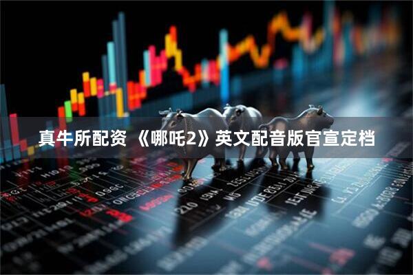 真牛所配资 《哪吒2》英文配音版官宣定档
