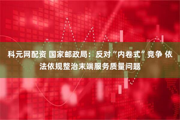 科元网配资 国家邮政局：反对“内卷式”竞争 依法依规整治末端服务质量问题