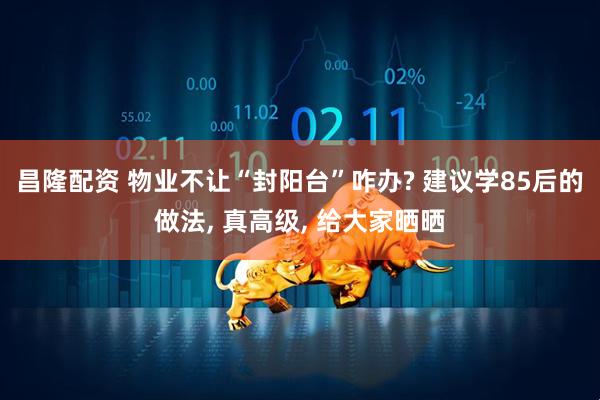 昌隆配资 物业不让“封阳台”咋办? 建议学85后的做法, 真高级, 给大家晒晒