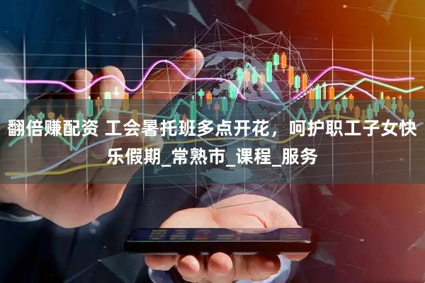 翻倍赚配资 工会暑托班多点开花，呵护职工子女快乐假期_常熟市_课程_服务