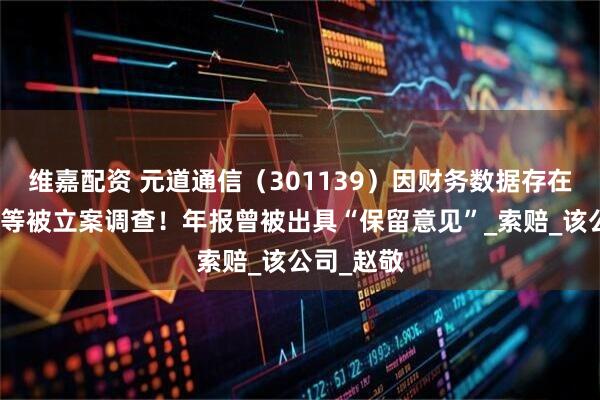 维嘉配资 元道通信（301139）因财务数据存在虚假记载等被立案调查！年报曾被出具“保留意见”_索赔_该公司_赵敬