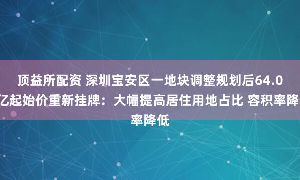 顶益所配资 深圳宝安区一地块调整规划后64.09亿起始价重新挂牌：大幅提高居住用地占比 容积率降低