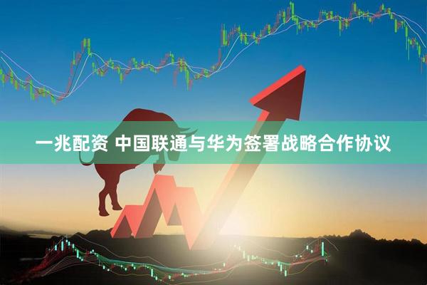 一兆配资 中国联通与华为签署战略合作协议