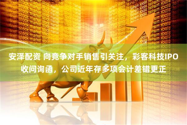 安泽配资 向竞争对手销售引关注，彩客科技IPO收问询函，公司近年存多项会计差错更正