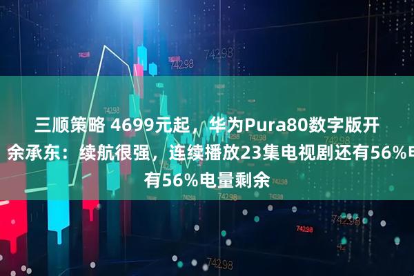 三顺策略 4699元起，华为Pura80数字版开启预售！余承东：续航很强，连续播放23集电视剧还有56%电量剩余