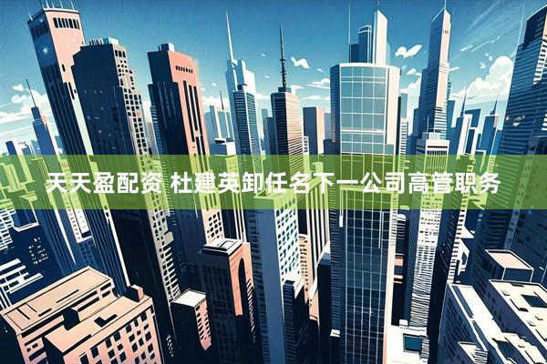 天天盈配资 杜建英卸任名下一公司高管职务