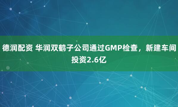 德润配资 华润双鹤子公司通过GMP检查，新建车间投资2.6亿