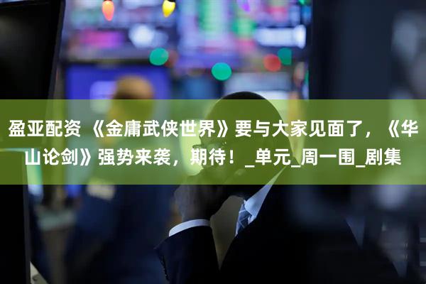 盈亚配资 《金庸武侠世界》要与大家见面了，《华山论剑》强势来袭，期待！_单元_周一围_剧集