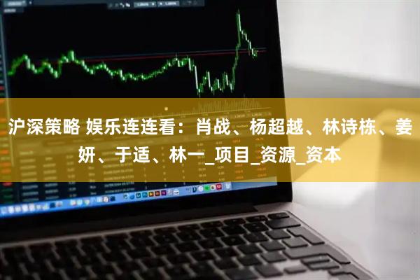 沪深策略 娱乐连连看：肖战、杨超越、林诗栋、姜妍、于适、林一_项目_资源_资本