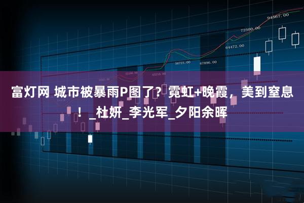 富灯网 城市被暴雨P图了？霓虹+晚霞，美到窒息！_杜妍_李光军_夕阳余晖