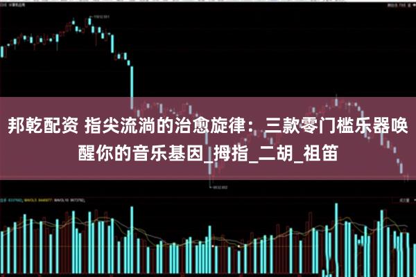 邦乾配资 指尖流淌的治愈旋律：三款零门槛乐器唤醒你的音乐基因_拇指_二胡_祖笛