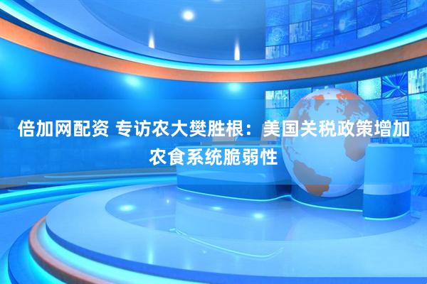 倍加网配资 专访农大樊胜根：美国关税政策增加农食系统脆弱性