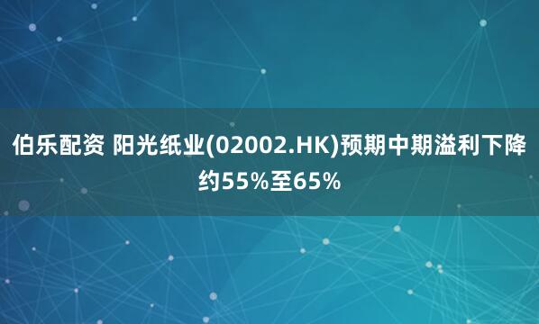 伯乐配资 阳光纸业(02002.HK)预期中期溢利下降约55%至65%
