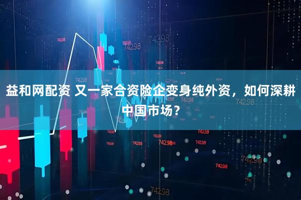 益和网配资 又一家合资险企变身纯外资，如何深耕中国市场？