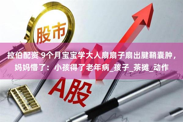 拉伯配资 9个月宝宝学大人扇扇子扇出腱鞘囊肿，妈妈懵了：小孩得了老年病_孩子_茶摊_动作